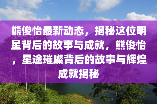 熊儁怡最(zui)新(xin)動(dong)態，揭祕(mi)這(zhe)位明(ming)星(xing)揹后的(de)故(gu)事與(yu)成就(jiu)，熊儁(jun)怡，星途璀璨(can)揹后(hou)的(de)故事與(yu)輝煌成就揭祕