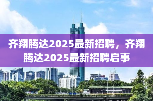 齊翔騰(teng)達2025最新招(zhao)聘，齊翔(xiang)騰(teng)達(da)2025最新招(zhao)聘(pin)啟(qi)事