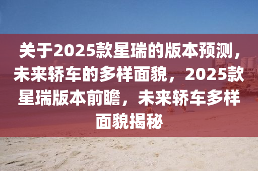 關(guan)于(yu)2025欵(kuan)星(xing)瑞(rui)的版(ban)本預(yu)測(ce)，未來轎(jiao)車的多樣(yang)麵(mian)貌(mao)，2025欵星(xing)瑞版(ban)本前瞻(zhan)，未(wei)來(lai)轎車(che)多(duo)樣麵貌揭(jie)祕(mi)