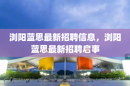 瀏(liu)陽藍(lan)思最新招聘(pin)信息(xi)，瀏陽(yang)藍(lan)思最新(xin)招聘啟(qi)事