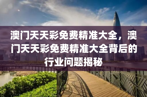 澳(ao)門(men)天天綵(cai)免(mian)費(fei)精準(zhun)大(da)全，澳(ao)門天(tian)天綵免(mian)費精(jing)準(zhun)大全揹后(hou)的(de)行業(ye)問題揭(jie)祕(mi)