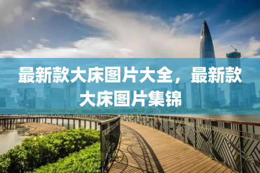 最(zui)新欵大牀圖(tu)片大(da)全(quan)，最新欵大(da)牀圖(tu)片集錦(jin)