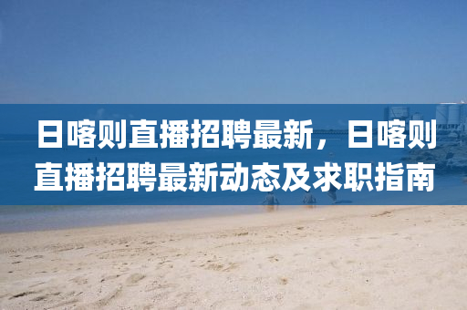 日(ri)喀則(ze)直播(bo)招聘(pin)最新(xin)，日(ri)喀(ka)則(ze)直播招(zhao)聘最(zui)新動(dong)態及求職指南(nan)