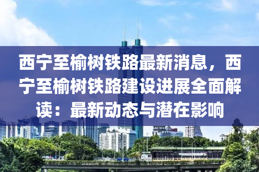 西(xi)寧至(zhi)榆樹鐵路(lu)最新消(xiao)息(xi)，西(xi)寧(ning)至榆(yu)樹鐵(tie)路建設進展(zhan)全麵(mian)解(jie)讀：最新(xin)動態(tai)與潛(qian)在影響