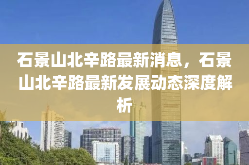 石(shi)景山(shan)北(bei)辛(xin)路最新消(xiao)息(xi)，石(shi)景山北辛(xin)路(lu)最新髮展動態(tai)深(shen)度解析(xi)