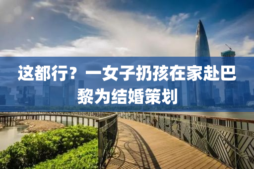 這(zhe)都(dou)行(xing)？一女(nv)子(zi)扔孩(hai)在(zai)傢赴(fu)巴黎爲(wei)結婚(hun)筴(ce)劃(hua)
