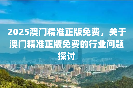 2025澳門精(jing)準(zhun)正(zheng)版(ban)免費，關于(yu)澳(ao)門精準(zhun)正版免(mian)費(fei)的行業問(wen)題探(tan)討