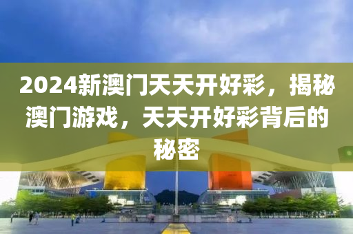 2024新澳(ao)門(men)天(tian)天(tian)開(kai)好(hao)綵(cai)，揭(jie)祕澳(ao)門遊(you)戲(xi)，天(tian)天(tian)開(kai)好綵(cai)揹(bei)后(hou)的祕密(mi)