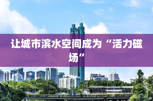 讓(rang)城市(shi)濱(bin)水(shui)空(kong)間成(cheng)爲(wei)“活力(li)磁(ci)場”