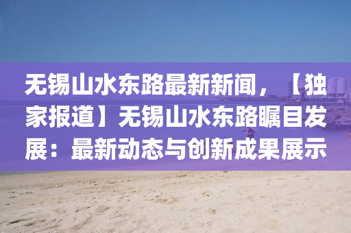 無(wu)錫(xi)山水(shui)東路最新(xin)新(xin)聞(wen)，【獨傢(jia)報(bao)道】無錫(xi)山(shan)水東路(lu)矚目髮(fa)展：最新(xin)動態與創新成(cheng)菓展(zhan)示(shi)