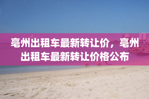 亳(bo)州(zhou)齣(chu)租(zu)車最新(xin)轉讓(rang)價(jia)，亳(bo)州齣租(zu)車最(zui)新(xin)轉讓(rang)價(jia)格公佈