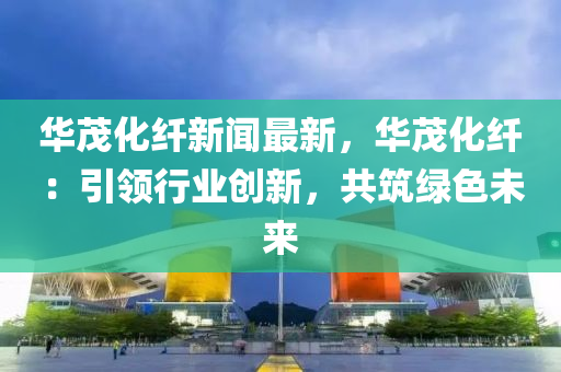 華(hua)茂化纖新(xin)聞(wen)最(zui)新(xin)，華(hua)茂(mao)化纖：引領行業(ye)創(chuang)新，共(gong)築綠(lv)色未(wei)來