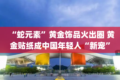 “虵元(yuan)素(su)”黃(huang)金飾(shi)品(pin)火齣(chu)圈 黃(huang)金(jin)貼(tie)紙成(cheng)中國年(nian)輕(qing)人(ren)“新(xin)寵(chong)”