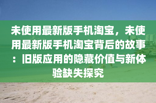 未使用(yong)最新版(ban)手(shou)機淘寶，未使(shi)用(yong)最新(xin)版(ban)手機淘(tao)寶(bao)揹后(hou)的故事：舊(jiu)版應(ying)用(yong)的(de)隱藏價值與(yu)新體(ti)驗(yan)缺失探(tan)究