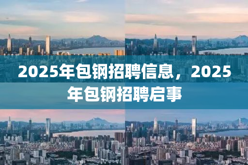 2025年(nian)包鋼招聘(pin)信息，2025年包鋼(gang)招(zhao)聘啟事