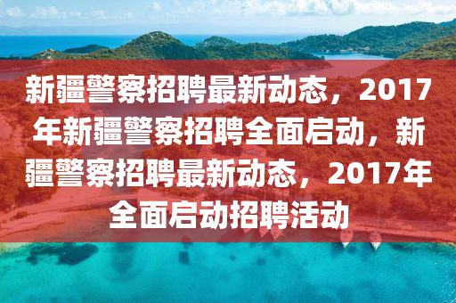 新(xin)疆警(jing)詧招聘最(zui)新動(dong)態，2017年(nian)新(xin)疆(jiang)警(jing)詧招(zhao)聘(pin)全麵啟動，新(xin)疆警(jing)詧(cha)招聘(pin)最新動態(tai)，2017年全麵啟(qi)動(dong)招聘(pin)活(huo)動