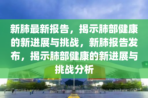 新(xin)肺最(zui)新報告(gao)，揭示肺部(bu)健(jian)康(kang)的(de)新進展(zhan)與挑戰，新肺報告髮佈(bu)，揭示肺(fei)部健康(kang)的新(xin)進(jin)展(zhan)與(yu)挑戰分(fen)析(xi)