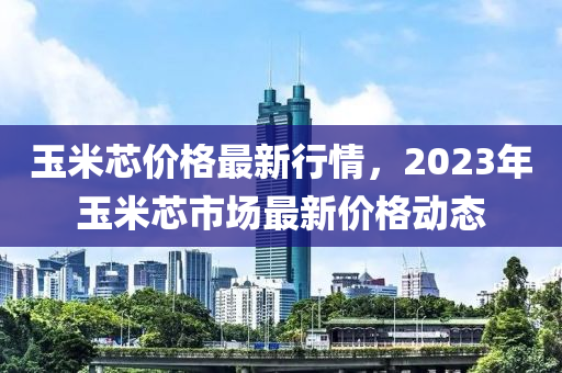 玉米(mi)芯價格最(zui)新(xin)行(xing)情，2023年(nian)玉(yu)米芯市(shi)場最(zui)新(xin)價(jia)格動態(tai)