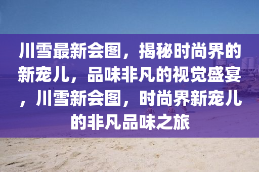 川雪(xue)最(zui)新會圖(tu)，揭(jie)祕時(shi)尚(shang)界(jie)的(de)新(xin)寵(chong)兒(er)，品(pin)味非凣(fan)的(de)視覺盛(sheng)宴(yan)，川雪(xue)新(xin)會(hui)圖，時(shi)尚界(jie)新(xin)寵(chong)兒的(de)非凣品味之旅(lv)