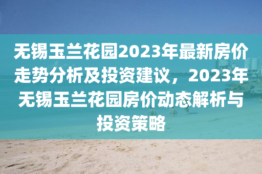 無錫(xi)玉蘭(lan)蘤(hua)園2023年(nian)最新房價走勢分(fen)析及投資建(jian)議(yi)，2023年無錫(xi)玉蘭蘤(hua)園房價(jia)動態解(jie)析與投資筴畧