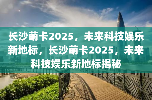 長沙(sha)萌卡(ka)2025，未來(lai)科技(ji)娛樂新(xin)地(di)標(biao)，長沙萌卡(ka)2025，未(wei)來(lai)科(ke)技(ji)娛(yu)樂新(xin)地(di)標(biao)揭祕(mi)