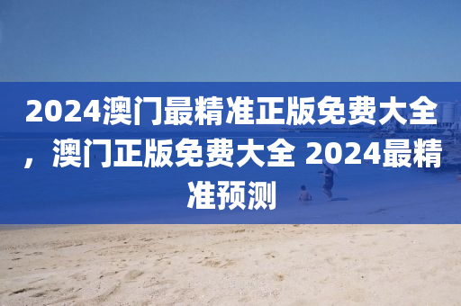 2024澳(ao)門最精(jing)準正版(ban)免費大(da)全，澳(ao)門正(zheng)版免費(fei)大(da)全 2024最精準預測(ce)