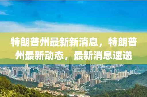 特(te)朗普(pu)州(zhou)最新(xin)新消(xiao)息，特朗(lang)普州最新(xin)動(dong)態(tai)，最(zui)新消(xiao)息速(su)遞