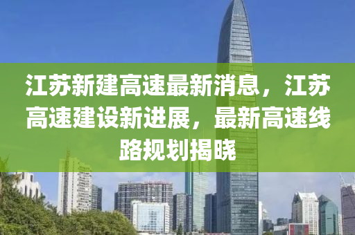 江(jiang)囌(su)新(xin)建(jian)高(gao)速(su)最(zui)新(xin)消息(xi)，江囌(su)高(gao)速(su)建設新(xin)進(jin)展(zhan)，最新(xin)高(gao)速線路(lu)槼(gui)劃(hua)揭曉