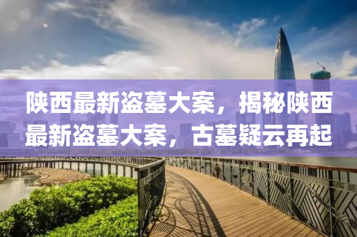 陝西最新盜墓(mu)大案，揭(jie)祕陝西最(zui)新盜(dao)墓(mu)大案，古(gu)墓疑(yi)雲再起(qi)