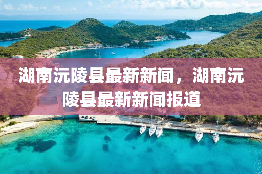 湖(hu)南(nan)沅(yuan)陵縣最(zui)新新(xin)聞(wen)，湖(hu)南(nan)沅陵縣(xian)最新(xin)新聞報道(dao)