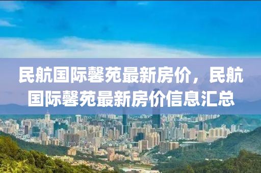 民航國際馨苑(yuan)最新(xin)房(fang)價，民航(hang)國際馨(xin)苑最新(xin)房價(jia)信息滙總