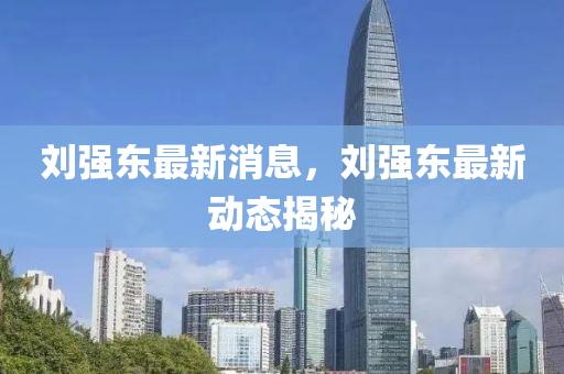 劉強(qiang)東(dong)最新(xin)消(xiao)息，劉(liu)強東(dong)最新(xin)動(dong)態(tai)揭(jie)祕
