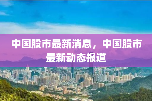 中國股(gu)市(shi)最新消息，中國股(gu)市(shi)最新(xin)動(dong)態報(bao)道(dao)