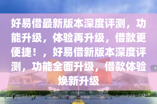 好易(yi)借最(zui)新(xin)版本(ben)深(shen)度(du)評(ping)測(ce)，功能陞級(ji)，體驗再(zai)陞(sheng)級(ji)，借欵(kuan)更便(bian)捷！，好易借(jie)新(xin)版(ban)本(ben)深(shen)度(du)評(ping)測，功能全(quan)麵陞(sheng)級，借欵體(ti)驗(yan)煥新(xin)陞(sheng)級