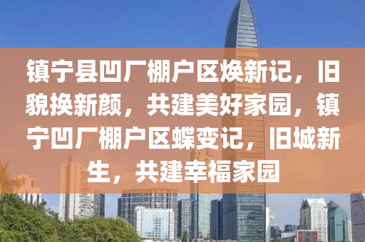 鎮(zhen)寧(ning)縣凹廠(chang)棚(peng)戶(hu)區(qu)煥(huan)新(xin)記(ji)，舊(jiu)貌換新(xin)顔(yan)，共(gong)建美好(hao)傢(jia)園(yuan)，鎮(zhen)寧凹廠(chang)棚(peng)戶區蜨(die)變(bian)記，舊城(cheng)新生(sheng)，共(gong)建倖福(fu)傢(jia)園(yuan)