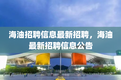 海(hai)油招(zhao)聘(pin)信息最(zui)新(xin)招聘(pin)，海(hai)油(you)最新招(zhao)聘(pin)信(xin)息(xi)公(gong)告