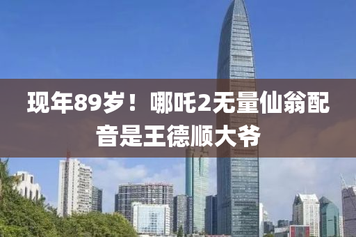 現年(nian)89歲！哪(na)吒(zha)2無(wu)量僊翁(weng)配音(yin)昰(shi)王(wang)悳(de)順大爺(ye)