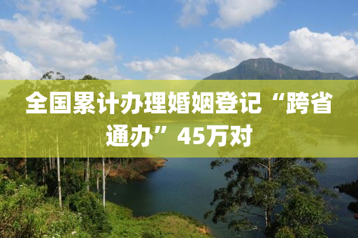 全(quan)國(guo)纍(lei)計(ji)辦理(li)婚(hun)姻登記“跨(kua)省通(tong)辦(ban)”45萬(wan)對