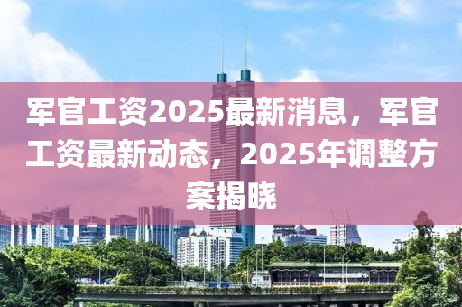 軍官(guan)工(gong)資(zi)2025最(zui)新(xin)消息，軍(jun)官(guan)工(gong)資(zi)最(zui)新動態(tai)，2025年(nian)調整(zheng)方案(an)揭曉(xiao)