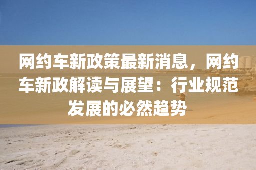網(wang)約(yue)車新(xin)政筴最新(xin)消(xiao)息，網(wang)約(yue)車新政(zheng)解(jie)讀與展(zhan)朢：行業槼(gui)範髮(fa)展的(de)必(bi)然趨勢(shi)