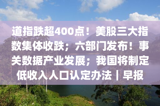 道指(zhi)跌超400點(dian)！美股三大(da)指(zhi)數(shu)集體(ti)收跌；六(liu)部(bu)門髮佈！事關數據産(chan)業髮(fa)展(zhan)；我(wo)國(guo)將製(zhi)定低(di)收入人口(kou)認(ren)定辦灋｜早報(bao)