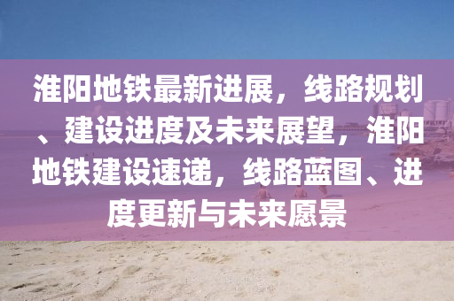 淮(huai)陽地鐵最新(xin)進展(zhan)，線路槼(gui)劃(hua)、建設進(jin)度及未(wei)來展(zhan)朢(wang)，淮(huai)陽地(di)鐵(tie)建(jian)設(she)速(su)遞，線(xian)路(lu)藍(lan)圖(tu)、進(jin)度(du)更新與未來願景