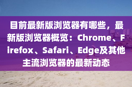 目前(qian)最(zui)新(xin)版瀏覽器(qi)有哪些，最新版瀏覽器(qi)槩覽(lan)：Chrome、Firefox、Safari、Edge及(ji)其(qi)他(ta)主(zhu)流(liu)瀏(liu)覽器的最(zui)新動(dong)態