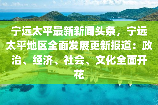寧(ning)遠太(tai)平最新新聞(wen)頭(tou)條，寧遠(yuan)太(tai)平地區(qu)全麵(mian)髮(fa)展(zhan)更(geng)新(xin)報道：政治(zhi)、經(jing)濟、社會、文化全(quan)麵(mian)開(kai)蘤(hua)