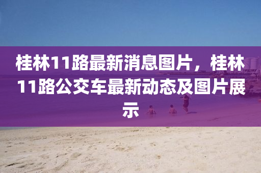 桂(gui)林(lin)11路(lu)最新消息圖片(pian)，桂林11路公(gong)交車最新動態(tai)及圖(tu)片(pian)展(zhan)示(shi)