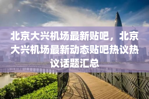 北(bei)京大(da)興機(ji)場(chang)最(zui)新(xin)貼吧(ba)，北(bei)京大興(xing)機(ji)場(chang)最(zui)新動(dong)態貼吧(ba)熱(re)議熱(re)議(yi)話(hua)題(ti)滙(hui)總