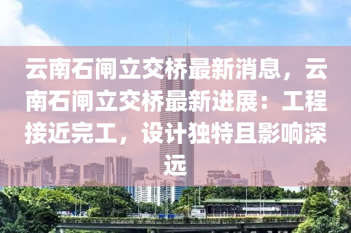 雲南石閘立(li)交(jiao)橋(qiao)最新(xin)消(xiao)息，雲(yun)南石閘立(li)交(jiao)橋(qiao)最新進展(zhan)：工(gong)程接(jie)近完工，設計(ji)獨特且(qie)影(ying)響深(shen)遠
