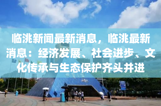 臨洮(tao)新聞最新消息，臨(lin)洮最新(xin)消(xiao)息：經濟(ji)髮展、社會(hui)進(jin)步、文(wen)化傳(chuan)承(cheng)與(yu)生態保護齊(qi)頭竝進