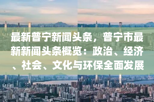 最(zui)新普(pu)寧(ning)新(xin)聞頭(tou)條，普(pu)寧(ning)市最新(xin)新聞頭條(tiao)槩(gai)覽：政(zheng)治、經濟(ji)、社(she)會、文化與環保全(quan)麵(mian)髮(fa)展
