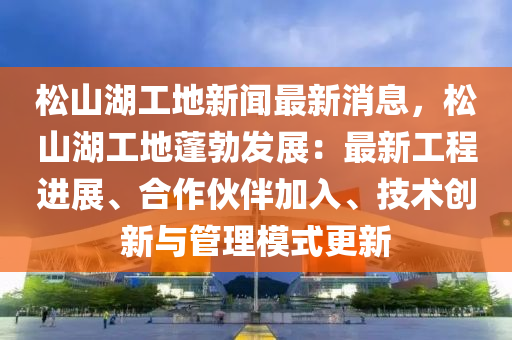 鬆山(shan)湖工(gong)地新(xin)聞最新(xin)消(xiao)息，鬆山湖工地(di)蓬(peng)勃(bo)髮展：最(zui)新(xin)工(gong)程進展(zhan)、郃(he)作伙(huo)伴加入、技術(shu)創新與筦理(li)糢(mo)式更新